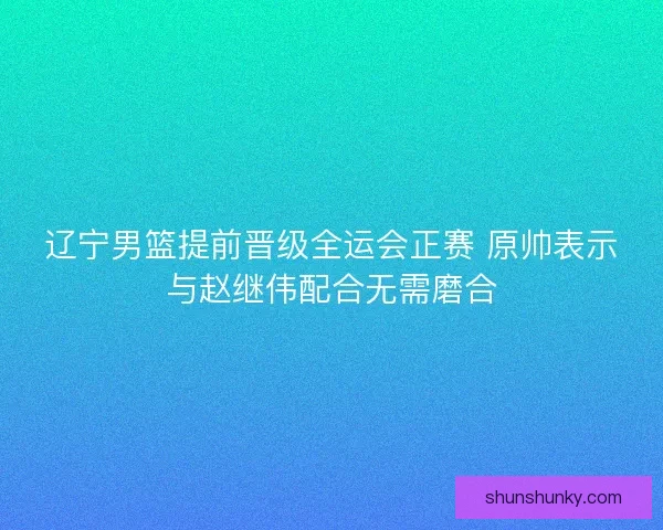 辽宁男篮提前晋级全运会正赛 原帅表示与赵继伟配合无需磨合