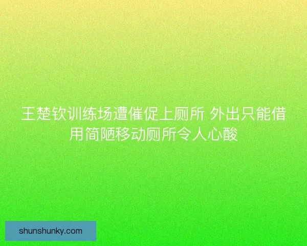 王楚钦训练场遭催促上厕所 外出只能借用简陋移动厕所令人心酸