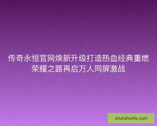 传奇永恒官网焕新升级打造热血经典重燃荣耀之路再启万人同屏激战