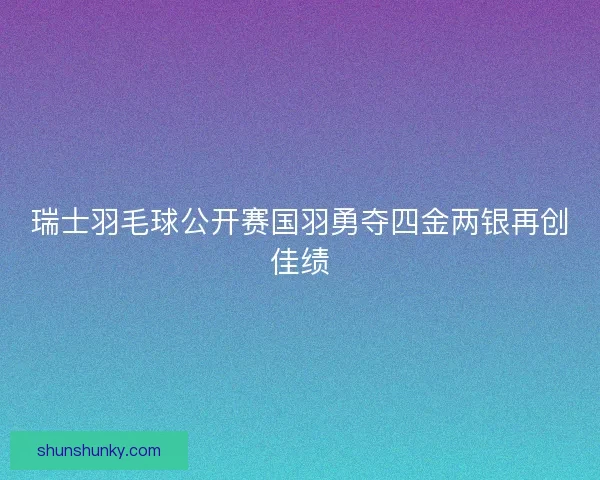 瑞士羽毛球公开赛国羽勇夺四金两银再创佳绩