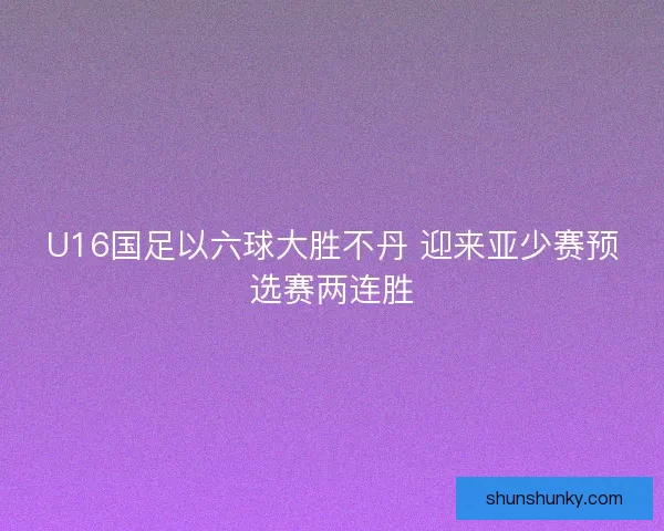 U16国足以六球大胜不丹 迎来亚少赛预选赛两连胜