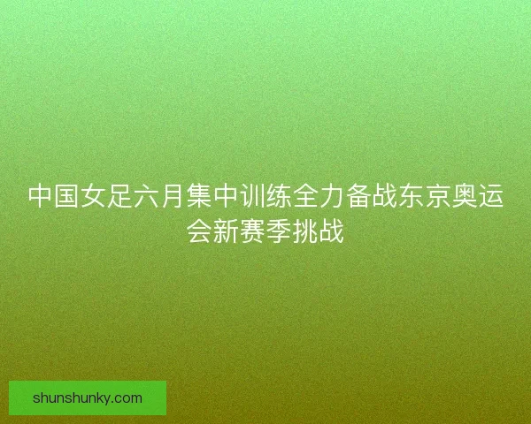 中国女足六月集中训练全力备战东京奥运会新赛季挑战