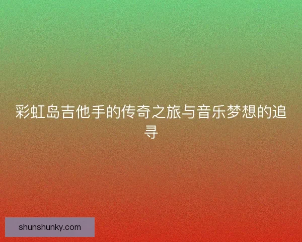 彩虹岛吉他手的传奇之旅与音乐梦想的追寻