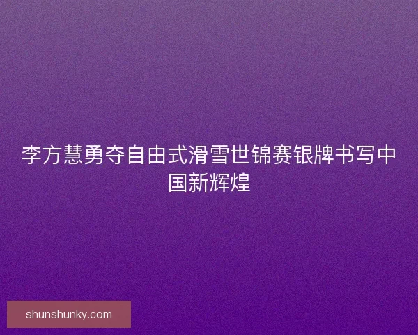 李方慧勇夺自由式滑雪世锦赛银牌书写中国新辉煌