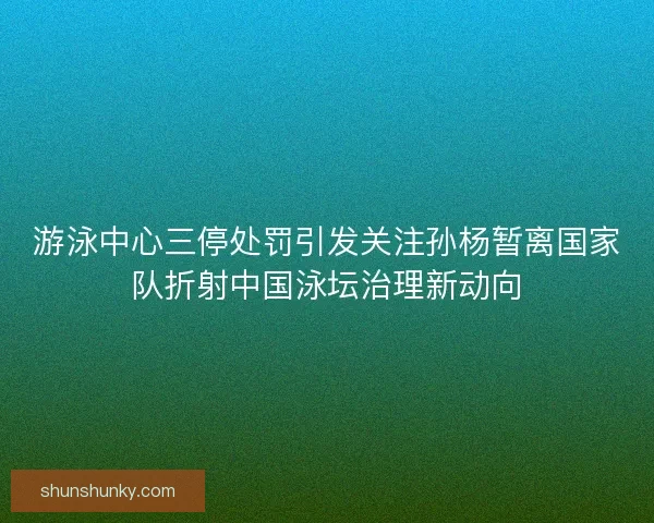 游泳中心三停处罚引发关注孙杨暂离国家队折射中国泳坛治理新动向
