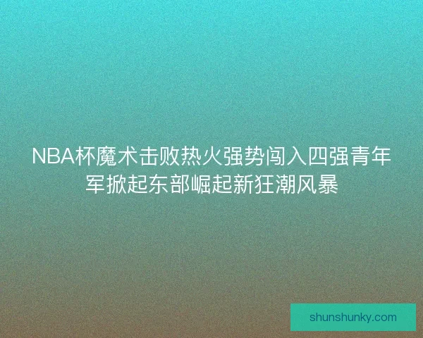 NBA杯魔术击败热火强势闯入四强青年军掀起东部崛起新狂潮风暴