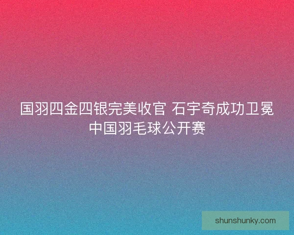 国羽四金四银完美收官 石宇奇成功卫冕中国羽毛球公开赛