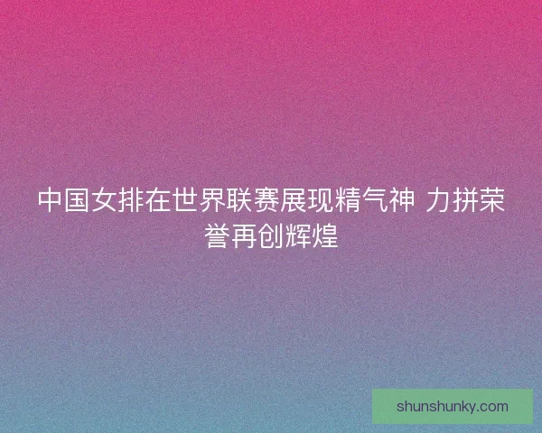 中国女排在世界联赛展现精气神 力拼荣誉再创辉煌