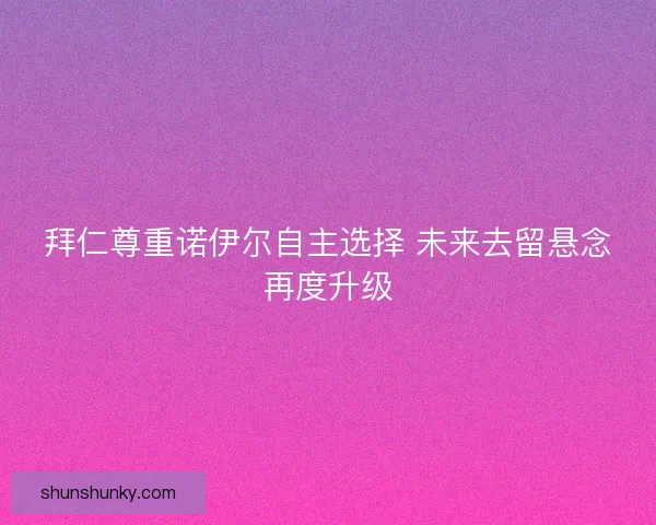 拜仁尊重诺伊尔自主选择 未来去留悬念再度升级