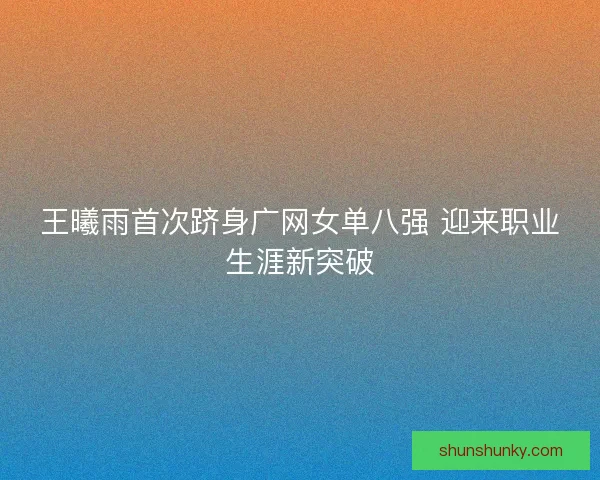 王曦雨首次跻身广网女单八强 迎来职业生涯新突破