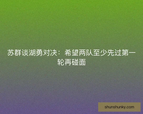 苏群谈湖勇对决：希望两队至少先过第一轮再碰面