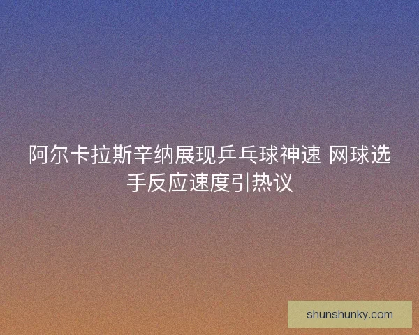 阿尔卡拉斯辛纳展现乒乓球神速 网球选手反应速度引热议