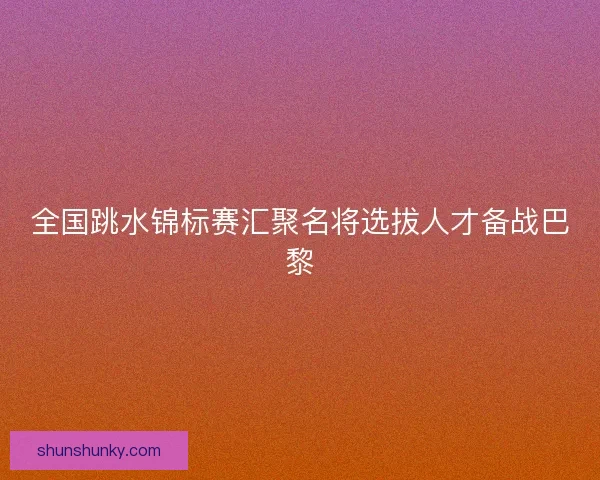 全国跳水锦标赛汇聚名将选拔人才备战巴黎