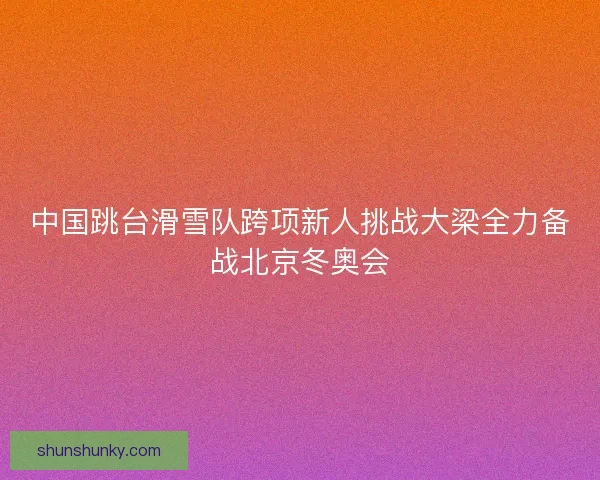 中国跳台滑雪队跨项新人挑战大梁全力备战北京冬奥会