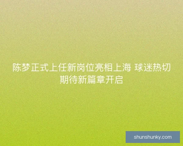 陈梦正式上任新岗位亮相上海 球迷热切期待新篇章开启
