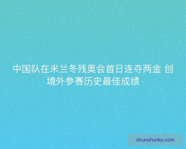 中国队在米兰冬残奥会首日连夺两金 创境外参赛历史最佳成绩