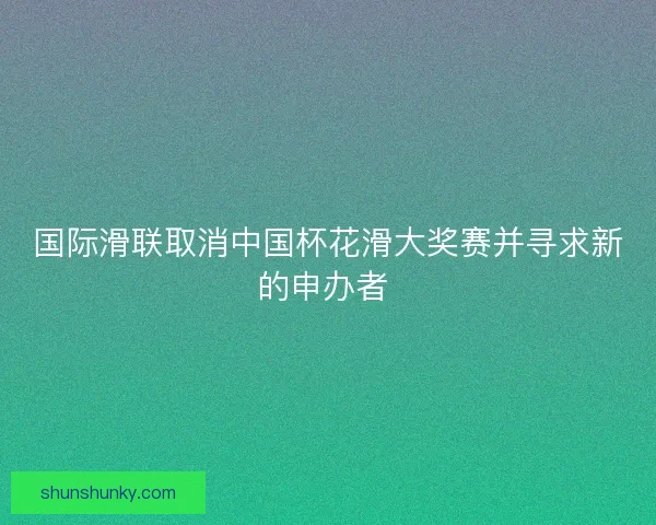 国际滑联取消中国杯花滑大奖赛并寻求新的申办者 
