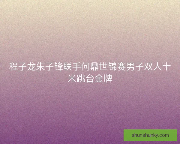 程子龙朱子锋联手问鼎世锦赛男子双人十米跳台金牌